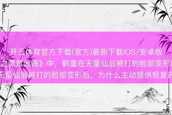 开云体育官方下载(官方)最新下载IOS/安卓版/手机版APP 电影《哪吒之魔童闹海》中，鹤童在无量仙翁被打的脸部变形后，为什么主动提供规复药水