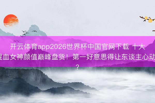 开云体育app2026世界杯中国官网下载 十大混血女神颜值巅峰盘货！第一好意思得让东谈主心动？