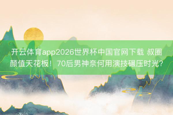 开云体育app2026世界杯中国官网下载 叔圈颜值天花板！70后男神奈何用演技碾压时光？