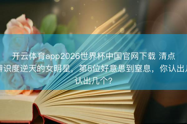 开云体育app2026世界杯中国官网下载 清点8位辨识度逆天的女明星,第5位好意思到窒息,你认出几个?