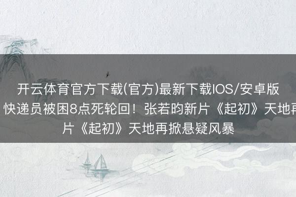 开云体育官方下载(官方)最新下载IOS/安卓版/手机版APP 快递员被困8点死轮回!张若昀新片《起初》天地再掀悬疑风暴