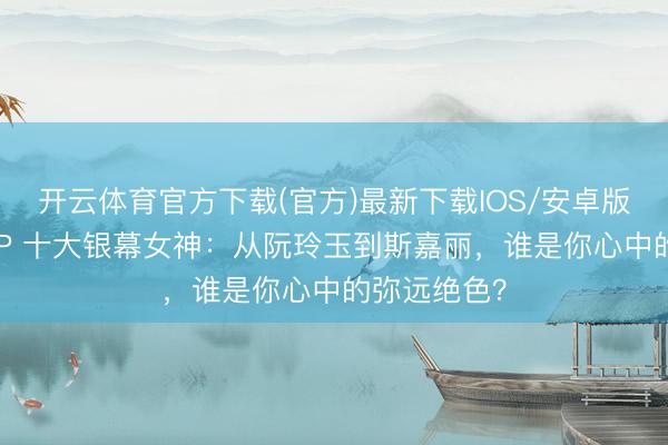 开云体育官方下载(官方)最新下载IOS/安卓版/手机版APP 十大银幕女神：从阮玲玉到斯嘉丽，谁是你心中的弥远绝色？