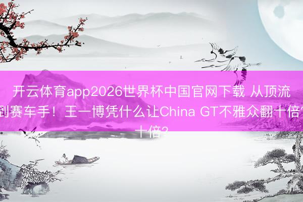 开云体育app2026世界杯中国官网下载 从顶流到赛车手！王一博凭什么让China GT不雅众翻十倍？
