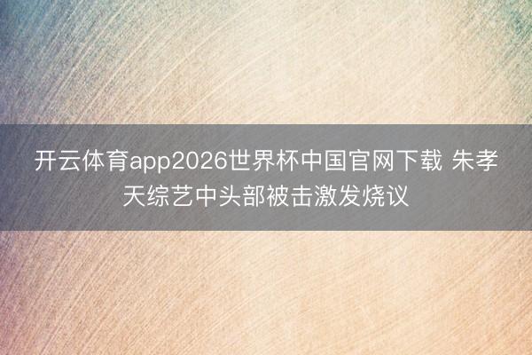 开云体育app2026世界杯中国官网下载 朱孝天综艺中头部被击激发烧议