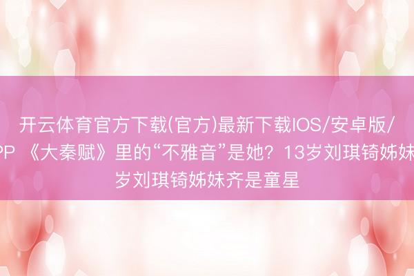 开云体育官方下载(官方)最新下载IOS/安卓版/手机版APP 《大秦赋》里的“不雅音”是她？13岁刘琪锜姊妹齐是童星