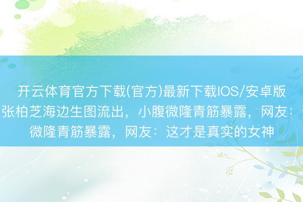 开云体育官方下载(官方)最新下载IOS/安卓版/手机版APP 44岁张柏芝海边生图流出，小腹微隆青筋暴露，网友：这才是真实的女神