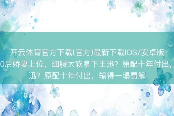 开云体育官方下载(官方)最新下载IOS/安卓版/手机版APP 90后娇妻上位，细腰太软拿下王迅？原配十年付出，输得一塌费解
