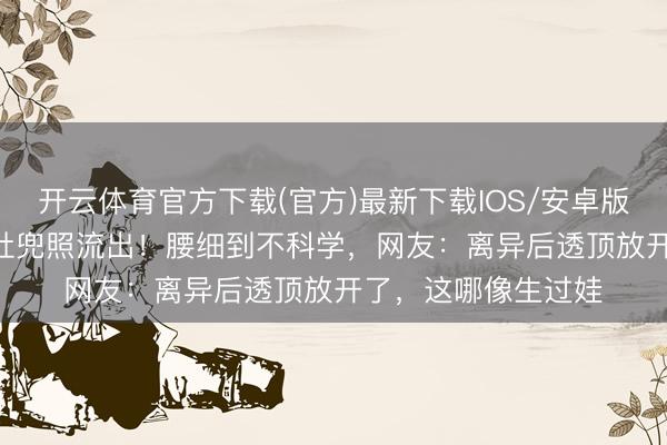 开云体育官方下载(官方)最新下载IOS/安卓版/手机版APP 孙怡肚兜照流出！腰细到不科学，网友：离异后透顶放开了，这哪像生过娃