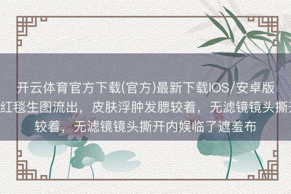 开云体育官方下载(官方)最新下载IOS/安卓版/手机版APP 孙俪红毯生图流出，皮肤浮肿发腮较着，无滤镜镜头撕开内娱临了遮羞布
