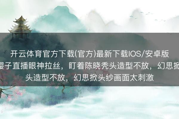 开云体育官方下载(官方)最新下载IOS/安卓版/手机版APP 赵樱子直播眼神拉丝，盯着陈晓秃头造型不放，幻思掀头纱画面太刺激
