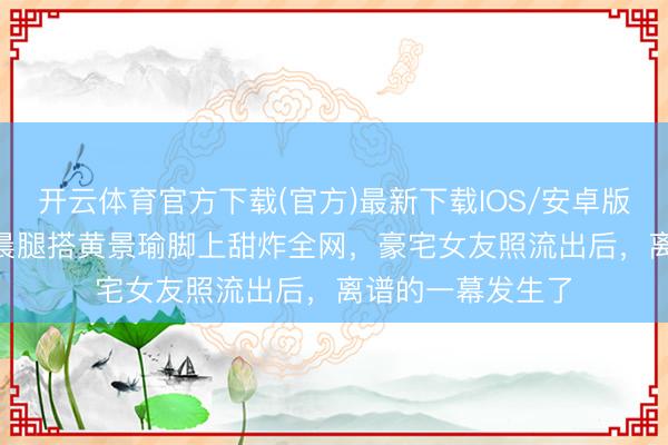 开云体育官方下载(官方)最新下载IOS/安卓版/手机版APP 金晨腿搭黄景瑜脚上甜炸全网，豪宅女友照流出后，离谱的一幕发生了