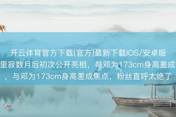 开云体育官方下载(官方)最新下载IOS/安卓版/手机版APP 关晓彤千里寂数月后初次公开亮相,与邓为173cm身高差成焦点,粉丝直呼太绝了