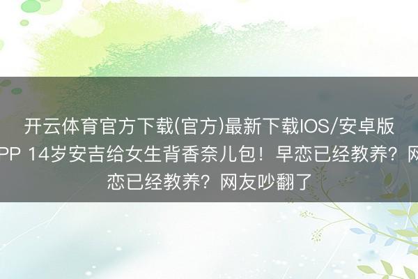 开云体育官方下载(官方)最新下载IOS/安卓版/手机版APP 14岁安吉给女生背香奈儿包！早恋已经教养？网友吵翻了