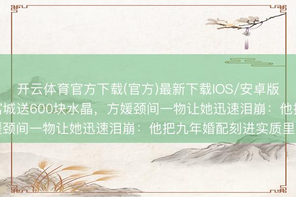 开云体育官方下载(官方)最新下载IOS/安卓版/手机版APP 59岁郭富城送600块水晶，方媛颈间一物让她迅速泪崩：他把九年婚配刻进实质里了