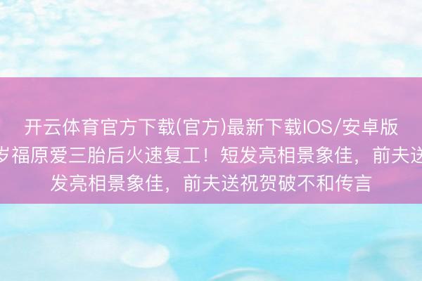 开云体育官方下载(官方)最新下载IOS/安卓版/手机版APP 37岁福原爱三胎后火速复工！短发亮相景象佳，前夫送祝贺破不和传言