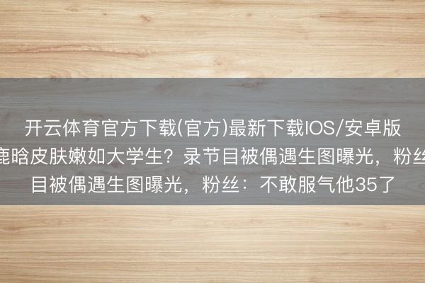 开云体育官方下载(官方)最新下载IOS/安卓版/手机版APP 35岁鹿晗皮肤嫩如大学生？录节目被偶遇生图曝光，粉丝：不敢服气他35了