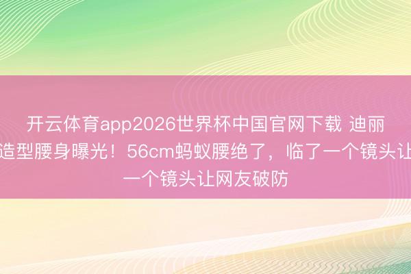 开云体育app2026世界杯中国官网下载 迪丽热巴红衣造型腰身曝光！56cm蚂蚁腰绝了，临了一个镜头让网友破防