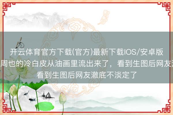 开云体育官方下载(官方)最新下载IOS/安卓版/手机版APP 周也的冷白皮从油画里流出来了，看到生图后网友澈底不淡定了