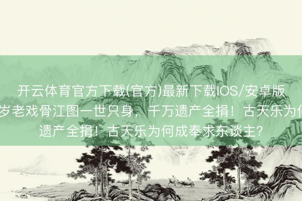 开云体育官方下载(官方)最新下载IOS/安卓版/手机版APP 89岁老戏骨江图一世只身，千万遗产全捐！古天乐为何成奉求东谈主？
