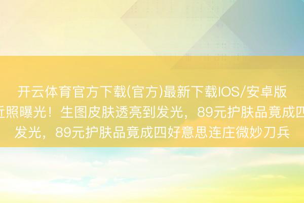 开云体育官方下载(官方)最新下载IOS/安卓版/手机版APP 陈皆灵近照曝光！生图皮肤透亮到发光，89元护肤品竟成四好意思连庄微妙刀兵