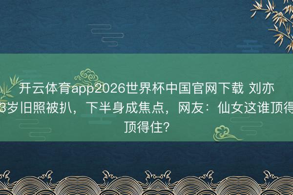 开云体育app2026世界杯中国官网下载 刘亦菲13岁旧照被扒，下半身成焦点，网友：仙女这谁顶得住？
