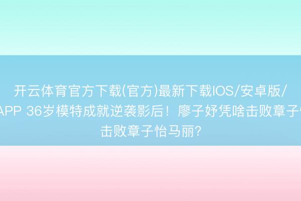 开云体育官方下载(官方)最新下载IOS/安卓版/手机版APP 36岁模特成就逆袭影后！廖子妤凭啥击败章子怡马丽？