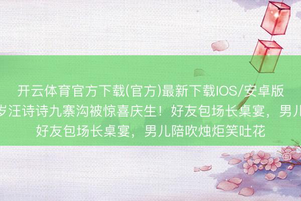 开云体育官方下载(官方)最新下载IOS/安卓版/手机版APP 45岁汪诗诗九寨沟被惊喜庆生！好友包场长桌宴，男儿陪吹烛炬笑吐花
