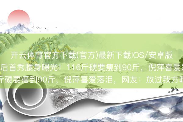 开云体育官方下载(官方)最新下载IOS/安卓版/手机版APP 阚清子产后首秀腰身曝光！116斤硬要瘦到90斤，倪萍喜爱落泪，网友：放过我方吧