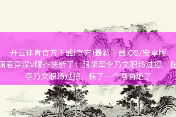 开云体育官方下载(官方)最新下载IOS/安卓版/手机版APP 陈丽君穿深V腰齐快断了！跟胡军李乃文职场过招，临了一个画面绝了