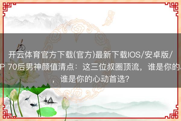 开云体育官方下载(官方)最新下载IOS/安卓版/手机版APP 70后男神颜值清点：这三位叔圈顶流，谁是你的心动首选？