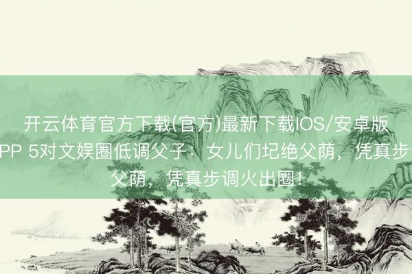 开云体育官方下载(官方)最新下载IOS/安卓版/手机版APP 5对文娱圈低调父子：女儿们圮绝父荫，凭真步调火出圈！