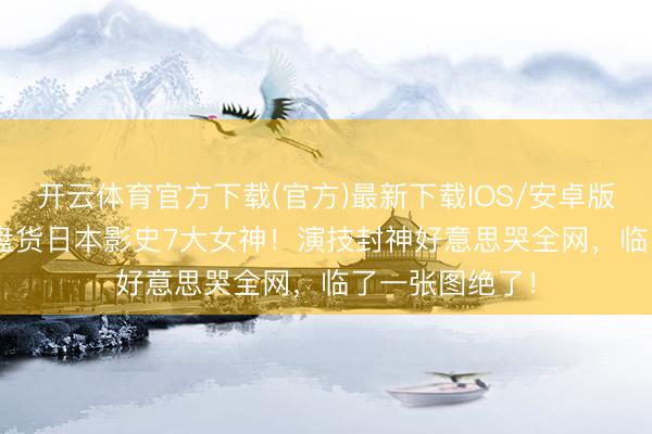 开云体育官方下载(官方)最新下载IOS/安卓版/手机版APP 盘货日本影史7大女神！演技封神好意思哭全网，临了一张图绝了！
