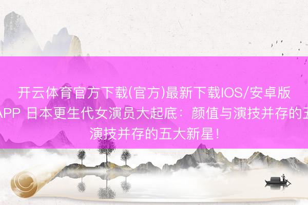 开云体育官方下载(官方)最新下载IOS/安卓版/手机版APP 日本更生代女演员大起底：颜值与演技并存的五大新星！