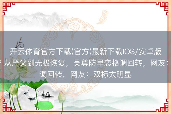 开云体育官方下载(官方)最新下载IOS/安卓版/手机版APP 从严父到无极恢复，吴尊防早恋格调回转，网友：双标太明显