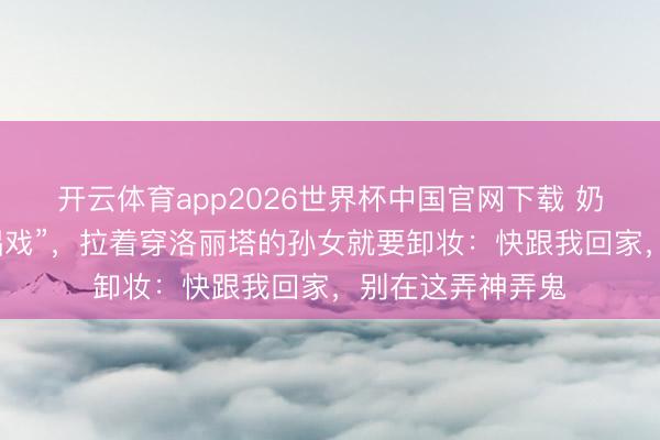 开云体育app2026世界杯中国官网下载 奶奶误把漫展当“唱戏”，拉着穿洛丽塔的孙女就要卸妆：快跟我回家，别在这弄神弄鬼