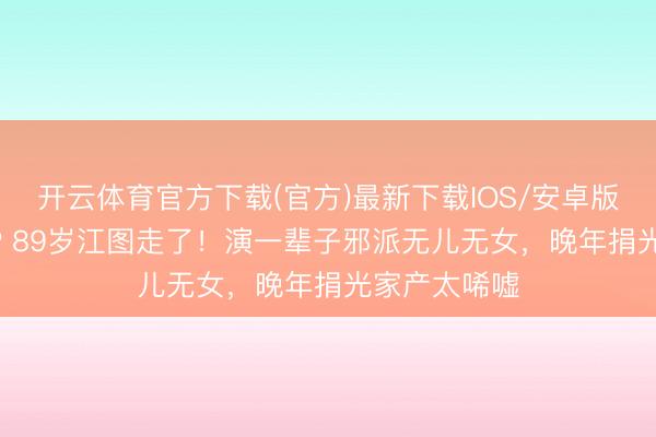 开云体育官方下载(官方)最新下载IOS/安卓版/手机版APP 89岁江图走了！演一辈子邪派无儿无女，晚年捐光家产太唏嘘