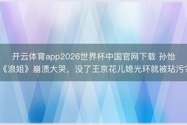 开云体育app2026世界杯中国官网下载 孙怡《浪姐》崩溃大哭，没了王京花儿媳光环就被玷污？