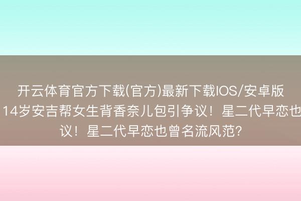 开云体育官方下载(官方)最新下载IOS/安卓版/手机版APP 14岁安吉帮女生背香奈儿包引争议！星二代早恋也曾名流风范？