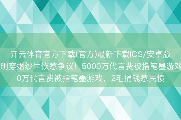 开云体育官方下载(官方)最新下载IOS/安卓版/手机版APP 黄晓明穿婚纱牛饮惹争议!5000万代言费被指笔墨游戏,2毛捐钱惹民愤