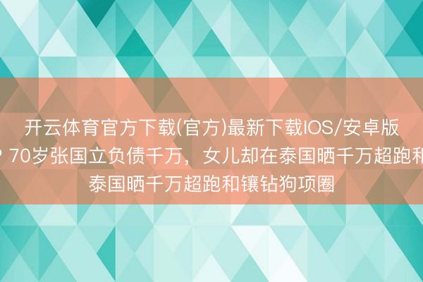 开云体育官方下载(官方)最新下载IOS/安卓版/手机版APP 70岁张国立负债千万，女儿却在泰国晒千万超跑和镶钻狗项圈