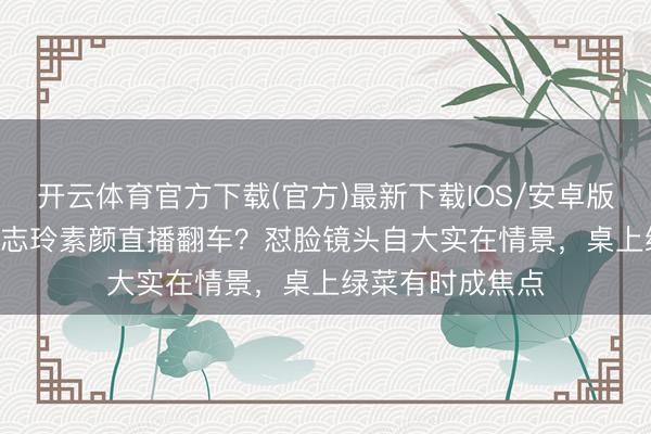 开云体育官方下载(官方)最新下载IOS/安卓版/手机版APP 林志玲素颜直播翻车？怼脸镜头自大实在情景，桌上绿菜有时成焦点