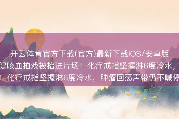 开云体育官方下载(官方)最新下载IOS/安卓版/手机版APP 71岁李雪健咳血拍戏被抬进片场！化疗戒指坚握淋6度冷水，肿瘤回荡声带仍不喊停