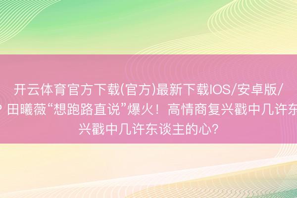 开云体育官方下载(官方)最新下载IOS/安卓版/手机版APP 田曦薇“想跑路直说”爆火！高情商复兴戳中几许东谈主的心？