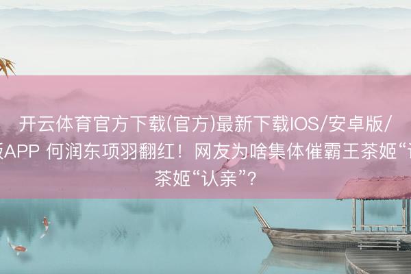 开云体育官方下载(官方)最新下载IOS/安卓版/手机版APP 何润东项羽翻红！网友为啥集体催霸王茶姬“认亲”？