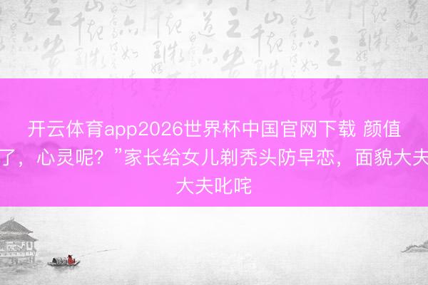 开云体育app2026世界杯中国官网下载 颜值安全了，心灵呢？”家长给女儿剃秃头防早恋，面貌大夫叱咤