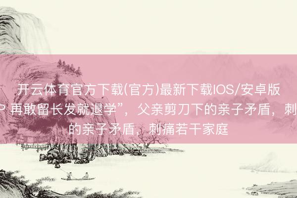 开云体育官方下载(官方)最新下载IOS/安卓版/手机版APP 再敢留长发就退学”，父亲剪刀下的亲子矛盾，刺痛若干家庭
