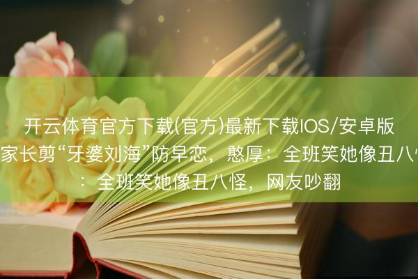 开云体育官方下载(官方)最新下载IOS/安卓版/手机版APP 家长剪“牙婆刘海”防早恋，憨厚：全班笑她像丑八怪，网友吵翻