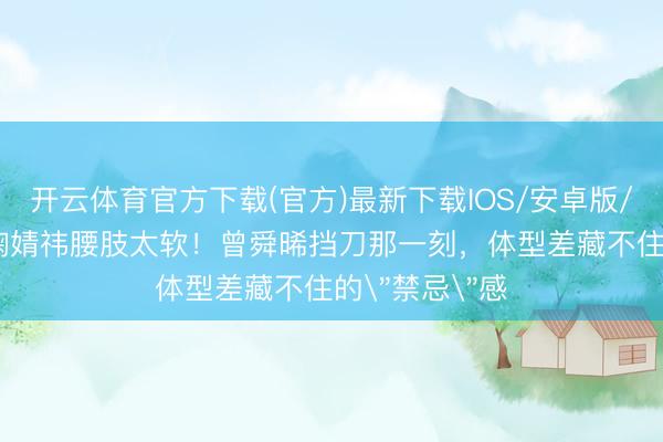 开云体育官方下载(官方)最新下载IOS/安卓版/手机版APP 鞠婧祎腰肢太软！曾舜晞挡刀那一刻，体型差藏不住的