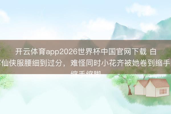 开云体育app2026世界杯中国官网下载 白鹿穿仙侠服腰细到过分，难怪同时小花齐被她卷到缩手缩脚