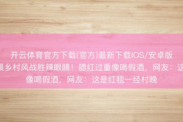 开云体育官方下载(官方)最新下载IOS/安卓版/手机版APP 姚晨乡村风战胜辣眼睛！腮红过重像喝假酒，网友：这是红毯一经村晚